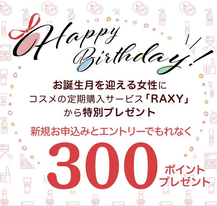 Happy Birthday! お誕生月を迎える女性にコスメの定期購入サービス「RAXY」から特別プレゼント 新規お申込みとエントリーでもれなく 300ポイントプレゼント