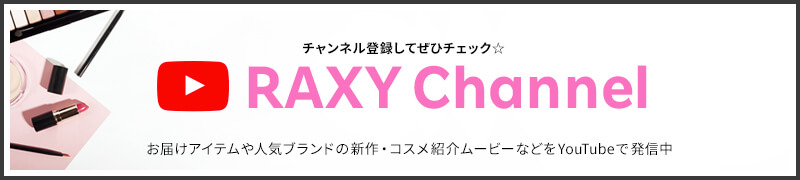 チャンネル登録してぜひチェック☆ RAXY Channel お届けアイテムや人気ブランドの新作・コスメ紹介ムービーなどをYouTubeで発信中！