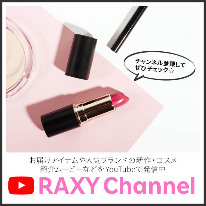 チャンネル登録してぜひチェック☆ RAXY Channel お届けアイテムや人気ブランドの新作・コスメ紹介ムービーなどをYouTubeで発信中！