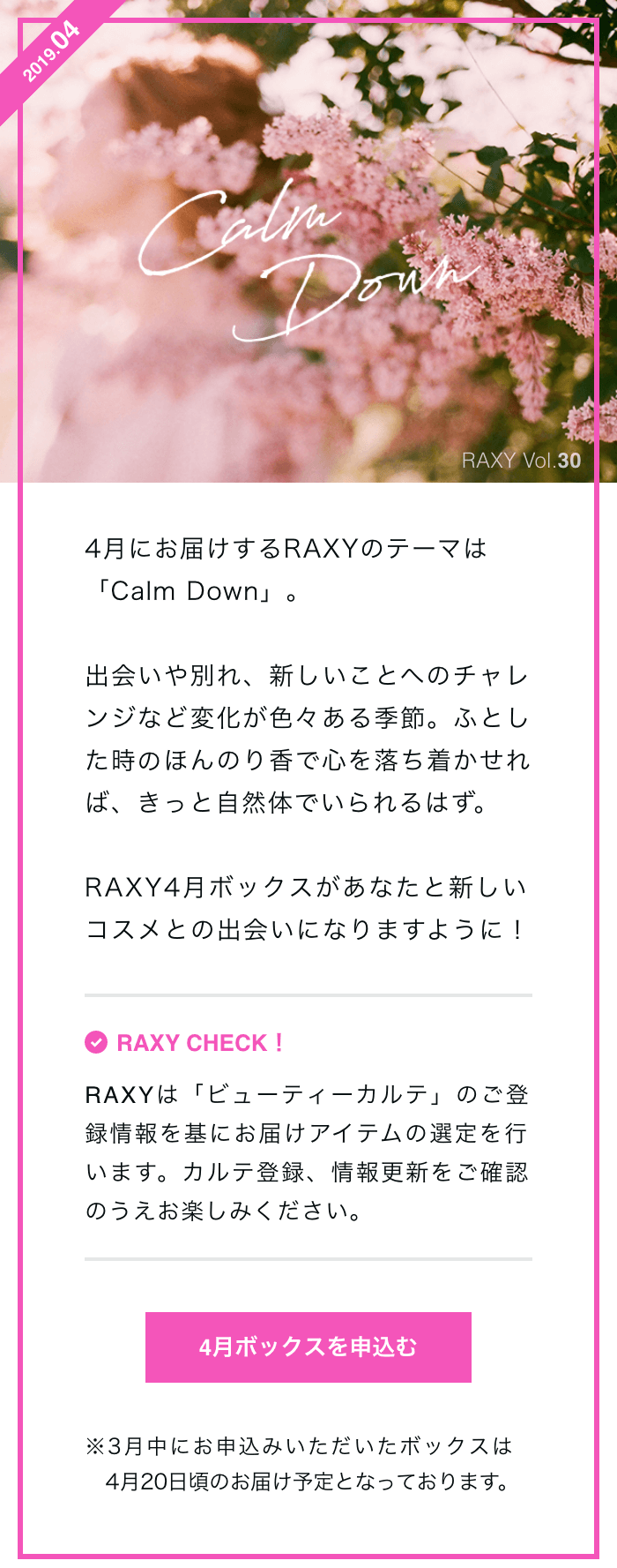 4月にお届けするRAXYのテーマは「Calm Down」。出会いや別れ、新しいことへのチャレンジなど変化が色々ある季節。ふとした時のほんのり香で心を落ち着かせれば、きっと自然体でいられるはず。RAXY4月ボックスがあなたと新しいコスメとの出会いになりますように！RAXY CHECK！RAXYは「ビューティーカルテ」のご登録情報を基にお届けアイテムの選定を行います。カルテ登録、情報更新をご確認のうえお楽しみください。4月ボックスを申込む※3月中にお申込みいただいたボックスは4月20日頃のお届け予定となっております。