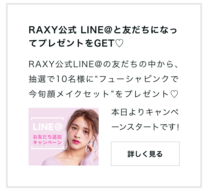 RAXY公式 LINE@と友だちになってプレゼントをGET RAXY公式LINE@の友だちの中から､抽選で10名様に