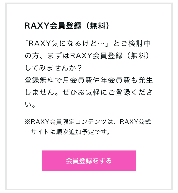 RAXY会員登録（無料）｢RAXY気になるけど…」とご検討中の方、まずはRAXY会員登録（無料）してみませんか？登録無料で月会員費や年会員費も発生しません。ぜひお気軽にご登録ください。※RAXY会員限定コンテンツは、RAXY公式サイトに順次追加予定です。会員登録をする