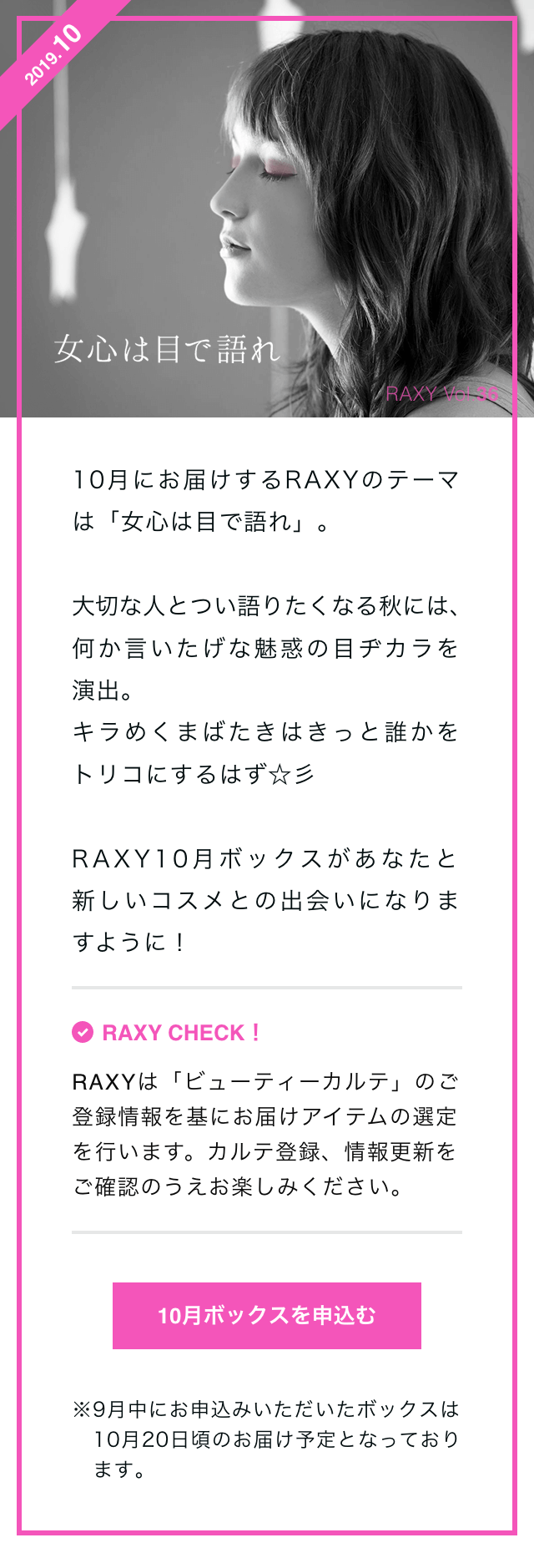 10月にお届けするRAXYのテーマは「女心は目で語れ」。大切な人とつい語りたくなる秋には、何か言いたげな魅惑の目ヂカラを演出。キラめくまばたきはきっと誰かをトリコにするはず☆彡　RAXY10月ボックスがあなたと新しいコスメとの出会いになりますように！　RAXY CHECK！RAXYは「ビューティーカルテ」のご登録情報を基にお届けアイテムの選定を行います。カルテ登録、情報更新をご確認のうえお楽しみください。　10月ボックスを申込む　※9月中にお申込みいただいたボックスは10月20日頃のお届け予定となっております。