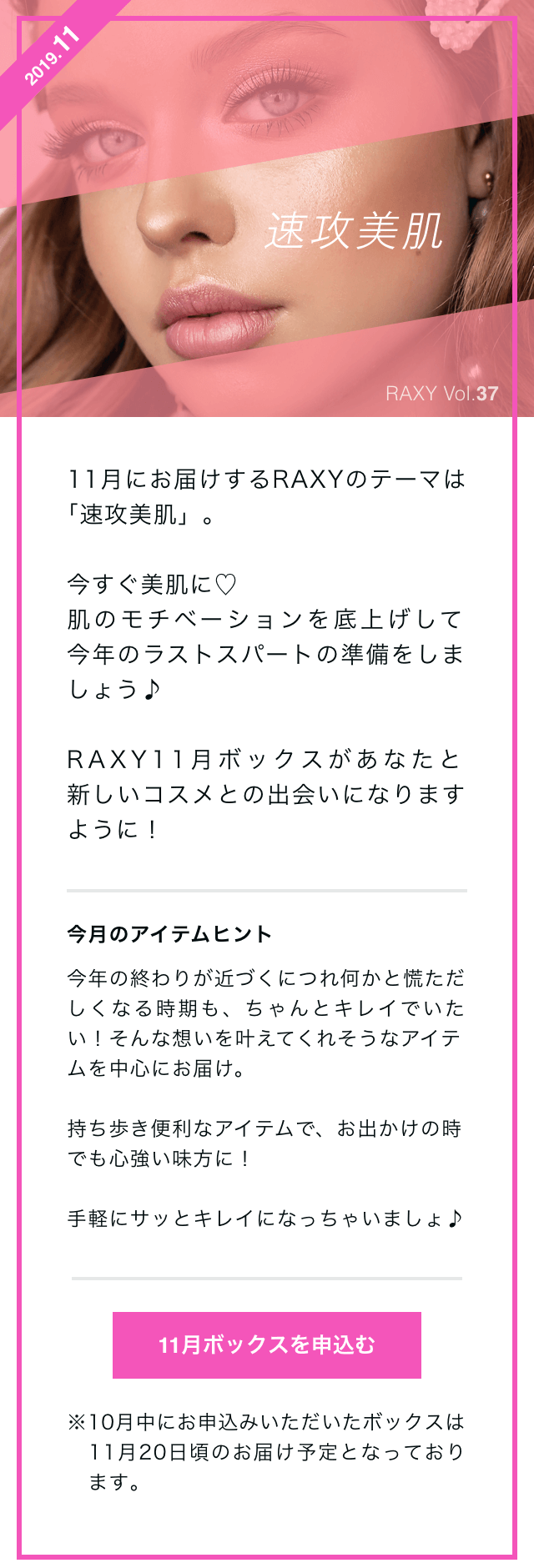 11月にお届けするRAXYのテーマは｢速攻美肌」。今すぐ美肌に　肌のモチベーションを底上げして 今年のラストスパートの準備をしましょう♪RAXY11月ボックスがあなたと新しいコスメとの出会いになりますように！今月のアイテムヒント今年の終わりが近づくにつれ何かと慌ただしくなる時期も、ちゃんとキレイでいたい！そんな想いを叶えてくれそうなアイテムを中心にお届け。持ち歩き便利なアイテムで、お出かけの時でも心強い味方に！手軽にサッとキレイになっちゃいましょ♪11月ボックスを申込む※10月中にお申込みいただいたボックスは11月20日頃のお届け予定となっております。