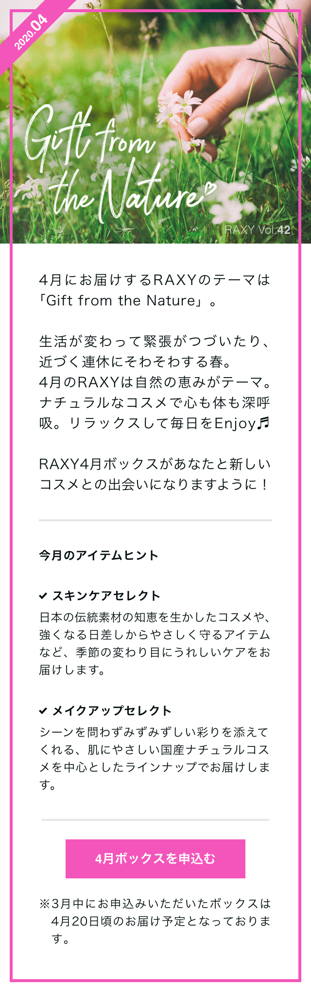 4月にお届けするRAXYのテーマは「Gift from the Nature」。生活が変わって緊張がつづいたり、近づく連休にそわそわする春。4月のRAXYは自然の恵みがテーマ。ナチュラルなコスメで心も体も深呼吸。リラックスして毎日をEnjoy♬RAXY4月ボックスがあなたと新しいコスメとの出会いになりますように！ 今月のアイテムヒント スキンケアセレクト 日本の伝統素材の知恵を生かしたコスメや、強くなる日差しからやさしく守るアイテムなど、季節の変わり目にうれしいケアをお届けします。 メイクアップセレクト シーンを問わずみずみずしい彩りを添えてくれる、肌にやさしい国産ナチュラルコスメを中心としたラインナップでお届けします。 4月ボックスを申込む ※3月中にお申込みいただいたボックスは4月20日頃のお届け予定となっております。