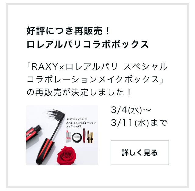 好評につき再販売！ロレアルパリコラボボックス「RAXY×ロレアルパリ スペシャルコラボレーションメイクボックス」の再販売が決定しました！3/4（水）～3/11（水）まで 詳しく見る