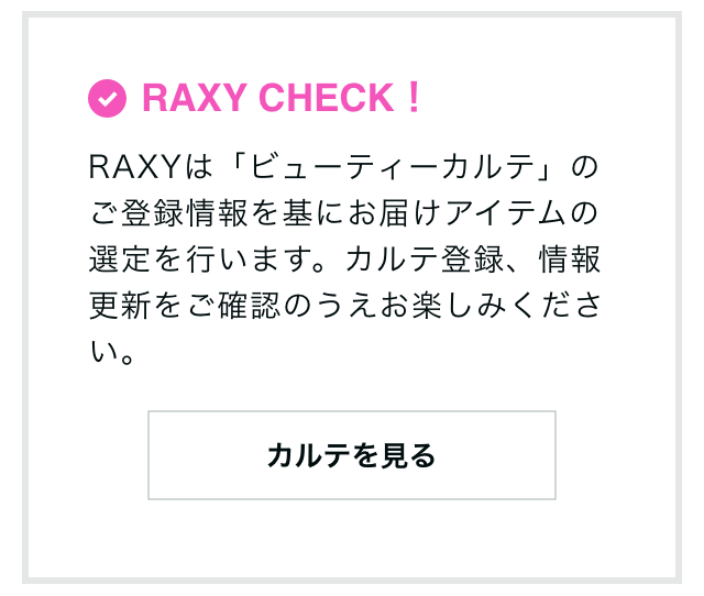 RAXY CHECK！RAXYは「ビューティーカルテ」のご登録情報を基にお届けアイテムの選定を行います。カルテ登録、情報更新をご確認のうえお楽しみください。 カルテを見る