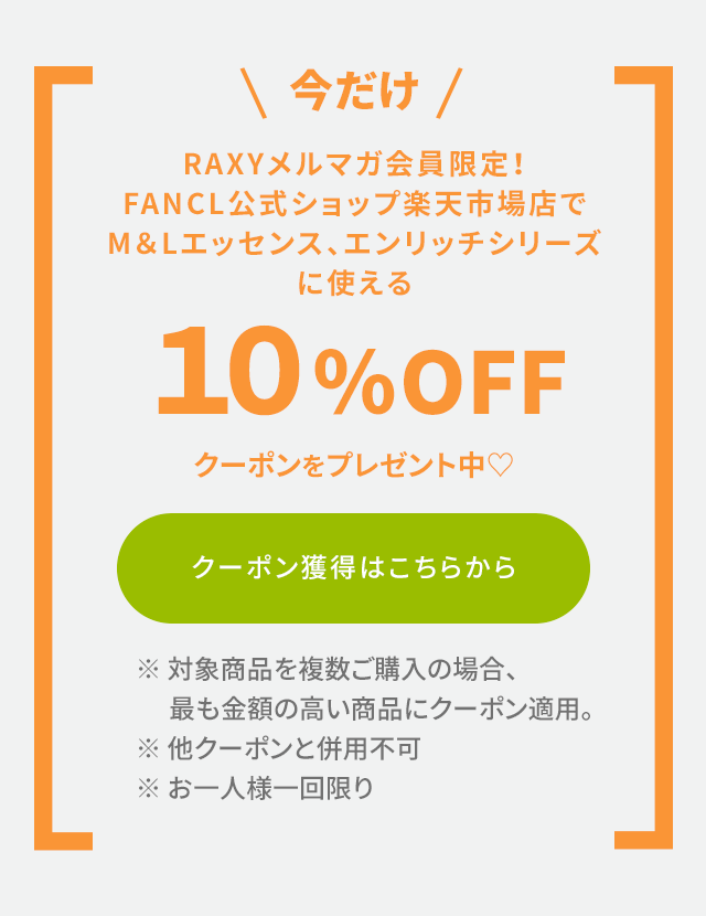 ＼今だけ／ RAXYメルマガ会員限定！FANCL公式ショップ楽天市場店でM＆Lエッセンス、エンリッチシリーズに使える10％OFFクーポンをプレゼント中♡ クーポン獲得はこちらから  ※対象商品を複数ご購入の場合、最も金額の高い商品にクーポン適用。 ※他クーポンと併用不可。 ※お一人様一回限り