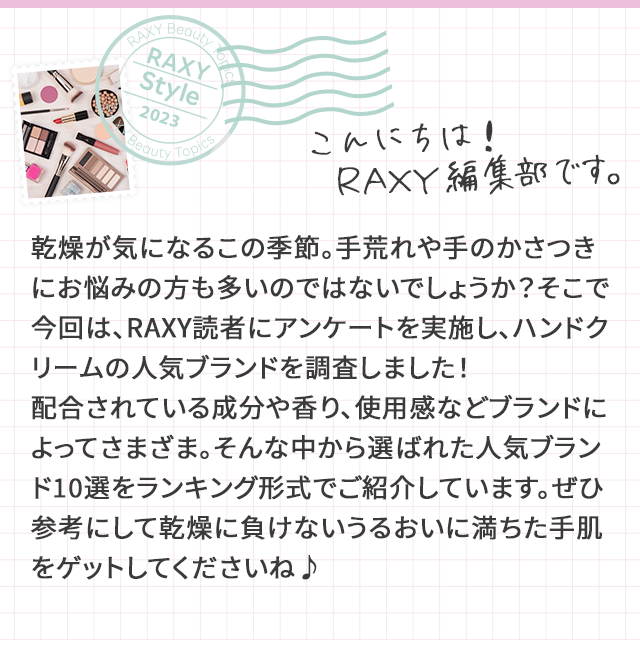 RAXY Style こんにちは！RAXY編集部です。 乾燥が気になるこの季節。手荒れや手のかさつきにお悩みの方も多いのではないでしょうか？そこで今回は、RAXY読者にアンケートを実施し、ハンドクリームの人気ブランドを調査しました！配合されている成分や香り、使用感などブランドによってさまざま。そんな中から選ばれた人気ブランド10選をランキング形式でご紹介しています。ぜひ参考にして乾燥に負けないうるおいに満ちた手肌をゲットしてくださいね♪