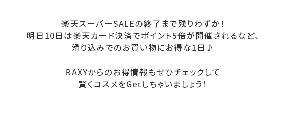 楽天スーパーSALEの終了まで残りわずか！明日10日は楽天カード決済でポイント5倍が開催されるなど、滑り込みでのお買い物にお得な1日♪RAXYからのお得情報もぜひチェックして賢くコスメをGetしちゃいましょう！