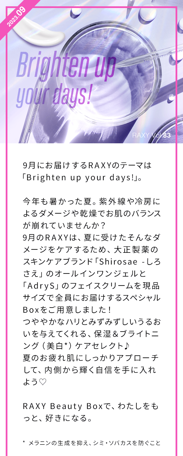 9月にお届けするRAXYのテーマは「Brighten up your days!」。今年も暑かった夏。紫外線や冷房によるダメージや乾燥でお肌のバランスが崩れていませんか？9月のRAXYは、夏に受けたそんなダメージをケアするため、大正製薬のスキンケアブランド「Shirosae -しろさえ」のオールインワンジェルと「AdryS」のフェイスクリームを現品サイズで全員にお届けするスペシャルBoxをご用意しました！つややかなハリとみずみずしいうるおいを与えてくれる、保湿＆ブライトニング（美白*）ケアセレクト♪夏のお疲れ肌にしっかりアプローチして、内側から輝く自信を手に入れよう♡ RAXY Beauty Boxで、わたしをもっと、好きになる。 * メラニンの生成を抑え、シミ・ソバカスを防ぐこと