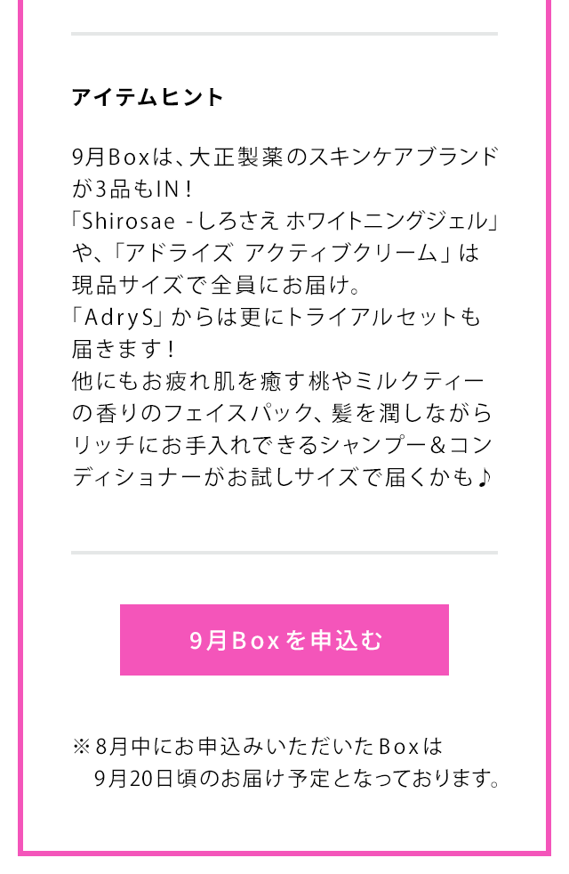 アイテムヒント 9月Boxは、大正製薬のスキンケアブランドが3品もIN！「Shirosae -しろさえ ホワイトニングジェル」や、「アドライズ アクティブクリーム」は現品サイズで全員にお届け。「AdryS」からは更にトライアルセットも届きます！他にもお疲れ肌を癒す桃やミルクティーの香りのフェイスパック、髪を潤しながらリッチにお手入れできるシャンプー＆コンディショナーがお試しサイズで届くかも♪ 9月Boxを申込む ※8月中にお申込みいただいたBoxは9月20日頃のお届け予定となっております。