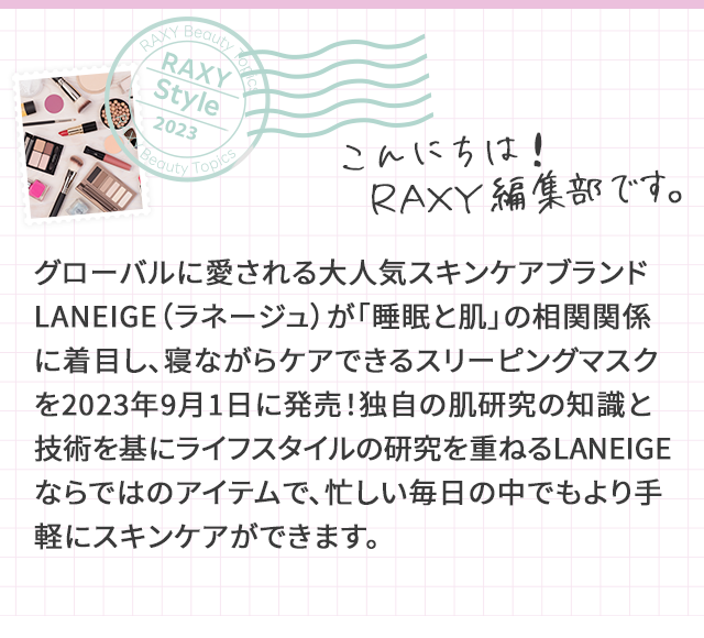 RAXY Style こんにちは！RAXY編集部です。 グローバルに愛される大人気スキンケアブランドLANEIGE（ラネージュ）が「睡眠と肌」の相関関係に着目し、寝ながらケアできるスリーピングマスクを2023年9月1日に発売！独自の肌研究の知識と技術を基にライフスタイルの研究を重ねるLANEIGEならではのアイテムで、忙しい毎日の中でもより手軽にスキンケアができます。