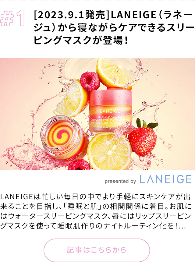 1 [2023.9.1発売]LANEIGE（ラネージュ）から寝ながらケアできるスリーピングマスクが登場！ LANEIGEは忙しい毎日の中でより手軽にスキンケアが出来ることを目指し、「睡眠と肌」の相関関係に着目。お肌にはウォータースリーピングマスク、唇にはリップスリーピングマスクを使って睡眠肌作りのナイトルーティン化を！... 記事はこちらから