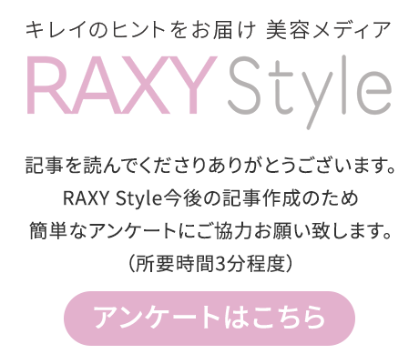 キレイのヒントをお届け 美容メディア RAXY Style 記事を読んでくださりありがとうございます。RAXY Style今後の記事作成のため簡単なアンケートにご協力お願い致します。（所要時間3分程度）アンケートはこちら